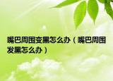 嘴巴周围变黑怎么办（嘴巴周围发黑怎么办）