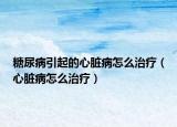 糖尿病引起的心脏病怎么治疗（心脏病怎么治疗）