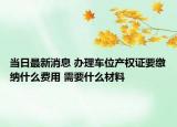 当日最新消息 办理车位产权证要缴纳什么费用 需要什么材料
