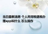 当日最新消息 个人所得税退税办理app叫什么 怎么操作