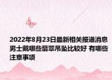 2022年8月23日最新相关报道消息 男士戴哪些翡翠吊坠比较好 有哪些注意事项