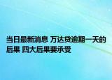 当日最新消息 万达贷逾期一天的后果 四大后果要承受