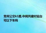常州公交k1路,中间共建村站台可以下车吗