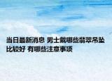 当日最新消息 男士戴哪些翡翠吊坠比较好 有哪些注意事项