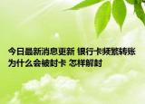 今日最新消息更新 银行卡频繁转账为什么会被封卡 怎样解封