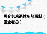 国企老总退休年龄限制（国企老总）