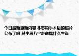 今日最新更新内容 林志颖手术后的照片公布了吗 其生辰八字寿命属什么生肖