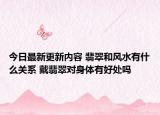 今日最新更新内容 翡翠和风水有什么关系 戴翡翠对身体有好处吗