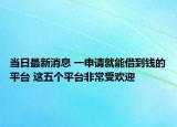 当日最新消息 一申请就能借到钱的平台 这五个平台非常受欢迎