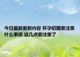 今日最新更新内容 怀孕初期要注意什么事项 这几点要注意了