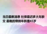 当日最新消息 社保最迟多大年龄交 最晚的缴纳年龄是45岁