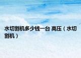 水切割机多少钱一台 高压（水切割机）