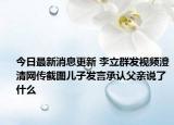 今日最新消息更新 李立群发视频澄清网传截图儿子发言承认父亲说了什么