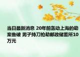 当日最新消息 20年前轰动上海的劫案告破 男子持刀抢劫邮政储蓄所10万元