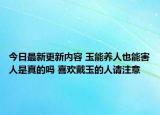 今日最新更新内容 玉能养人也能害人是真的吗 喜欢戴玉的人请注意