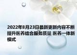 2022年8月23日最新更新内容不断提升医养结合服务质量 医养一体新模式