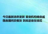 今日最新消息更新 鉴定机构确定戚薇直播间卖假货 到底是谁在说谎