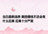 当日最新消息 美团借钱不还会有什么后果 后果十分严重