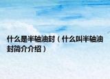 什么是半轴油封（什么叫半轴油封简介介绍）