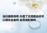 当日最新消息 办理了灵活就业还可以领失业金吗 会造成影响吗