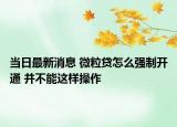 当日最新消息 微粒贷怎么强制开通 并不能这样操作