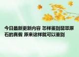 今日最新更新内容 怎样鉴别翡翠原石的真假 原来这样就可以鉴别