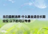 当日最新消息 什么基金适合长期定投 以下的可以考虑