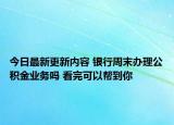 今日最新更新内容 银行周末办理公积金业务吗 看完可以帮到你
