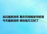 当日最新消息 重庆巴南杨家坪疫情今天最新消息 哪些地方又封了