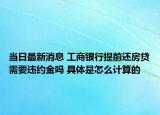 当日最新消息 工商银行提前还房贷需要违约金吗 具体是怎么计算的