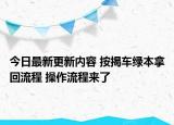 今日最新更新内容 按揭车绿本拿回流程 操作流程来了