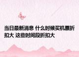 当日最新消息 什么时候买机票折扣大 这些时间段折扣大