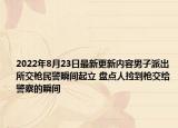 2022年8月23日最新更新内容男子派出所交枪民警瞬间起立 盘点人捡到枪交给警察的瞬间
