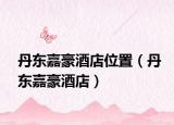 丹东嘉豪酒店位置（丹东嘉豪酒店）