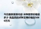 今日最新更新内容 冰种翡翠价格是多少 高品质的冰种玉镯价格在5080万元