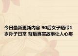 今日最新更新内容 90后女子晒带1岁孙子日常 背后真实故事让人心疼