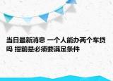 当日最新消息 一个人能办两个车贷吗 提前是必须要满足条件