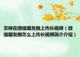 怎样在微信朋友圈上传长视频（微信朋友圈怎么上传长视频简介介绍）