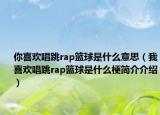 你喜欢唱跳rap篮球是什么意思（我喜欢唱跳rap篮球是什么梗简介介绍）