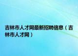 吉林市人才网最新招聘信息（吉林市人才网）
