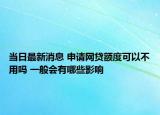 当日最新消息 申请网贷额度可以不用吗 一般会有哪些影响