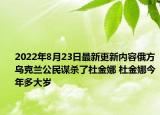 2022年8月23日最新更新内容俄方乌克兰公民谋杀了杜金娜 杜金娜今年多大岁