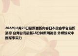 2022年8月23日最新更新内容日本政客窜台最新消息 台海台湾最新15分钟新闻消息 外媒惊叹中国军事实力
