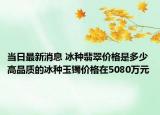 当日最新消息 冰种翡翠价格是多少 高品质的冰种玉镯价格在5080万元