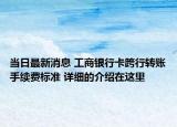当日最新消息 工商银行卡跨行转账手续费标准 详细的介绍在这里
