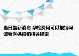当日最新消息 孕检费用可以报销吗 请看医保报销相关规定