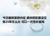 今日最新更新内容 退休时医保没交够25年怎么办 可以一次性补够吗