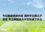 今日最新更新内容 演员李立群儿子是谁 李立群回应儿子言论说了什么