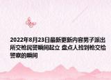2022年8月23日最新更新内容男子派出所交枪民警瞬间起立 盘点人捡到枪交给警察的瞬间