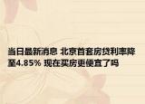当日最新消息 北京首套房贷利率降至4.85% 现在买房更便宜了吗
